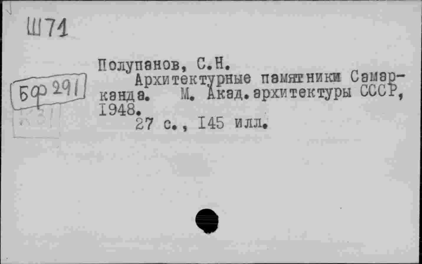 ﻿Ш74
Полупанов, С.H.
—- ГапГП	Архитектурные памятники Самар-
канда. М. Акад.архитектуры ССиР, 1948.
27 с., 145 илл.